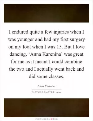 I endured quite a few injuries when I was younger and had my first surgery on my foot when I was 15. But I love dancing. ‘Anna Karenina’ was great for me as it meant I could combine the two and I actually went back and did some classes Picture Quote #1