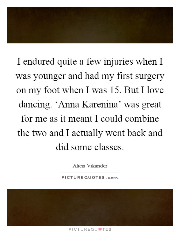 I endured quite a few injuries when I was younger and had my first surgery on my foot when I was 15. But I love dancing. ‘Anna Karenina' was great for me as it meant I could combine the two and I actually went back and did some classes Picture Quote #1