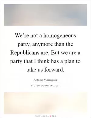 We’re not a homogeneous party, anymore than the Republicans are. But we are a party that I think has a plan to take us forward Picture Quote #1