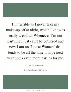 I’m terrible as I never take my make-up off at night, which I know is really dreadful. Whenever I’m out partying I just can’t be bothered and now I am on ‘Loose Women’ that tends to be all the time. I hope next year holds even more parties for me Picture Quote #1