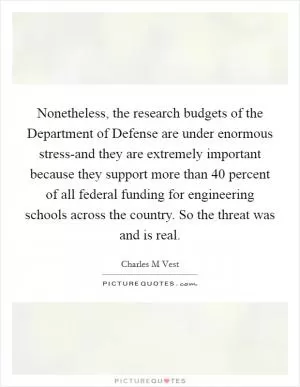 Nonetheless, the research budgets of the Department of Defense are under enormous stress-and they are extremely important because they support more than 40 percent of all federal funding for engineering schools across the country. So the threat was and is real Picture Quote #1