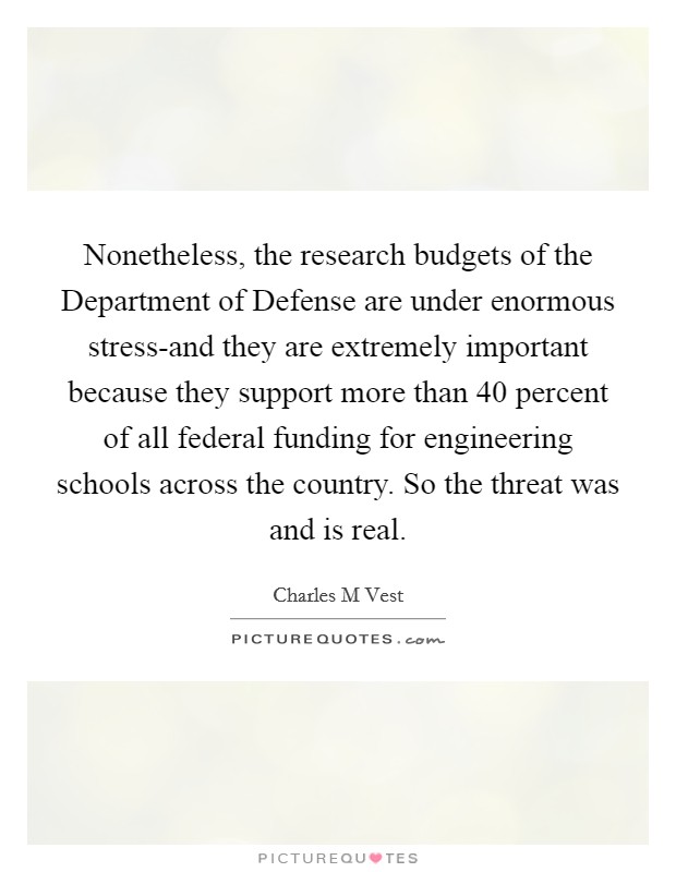 Nonetheless, the research budgets of the Department of Defense are under enormous stress-and they are extremely important because they support more than 40 percent of all federal funding for engineering schools across the country. So the threat was and is real Picture Quote #1