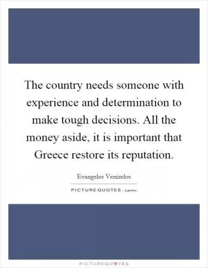 The country needs someone with experience and determination to make tough decisions. All the money aside, it is important that Greece restore its reputation Picture Quote #1