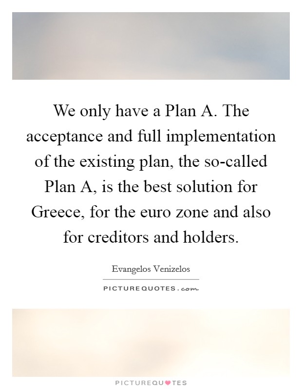 We only have a Plan A. The acceptance and full implementation of the existing plan, the so-called Plan A, is the best solution for Greece, for the euro zone and also for creditors and holders Picture Quote #1