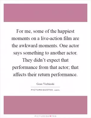 For me, some of the happiest moments on a live-action film are the awkward moments. One actor says something to another actor. They didn’t expect that performance from that actor; that affects their return performance Picture Quote #1