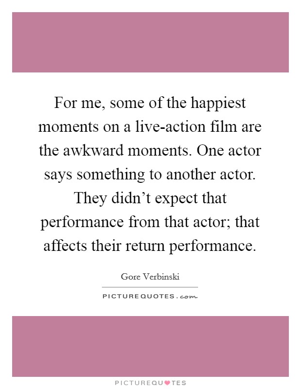 For me, some of the happiest moments on a live-action film are the awkward moments. One actor says something to another actor. They didn't expect that performance from that actor; that affects their return performance Picture Quote #1