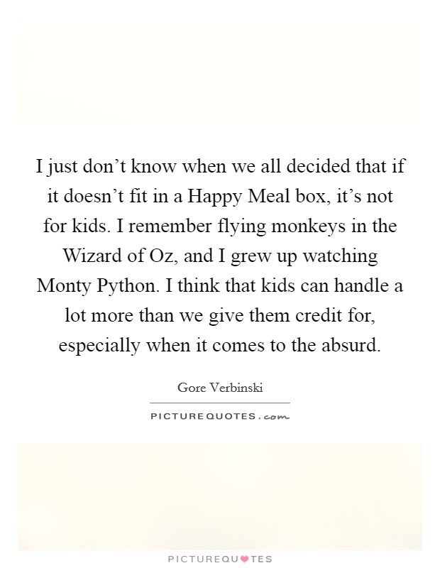 I just don't know when we all decided that if it doesn't fit in a Happy Meal box, it's not for kids. I remember flying monkeys in the Wizard of Oz, and I grew up watching Monty Python. I think that kids can handle a lot more than we give them credit for, especially when it comes to the absurd Picture Quote #1