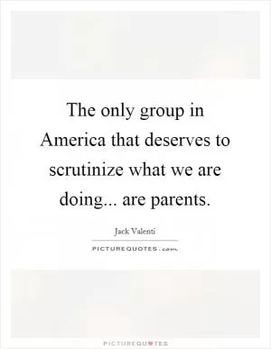 The only group in America that deserves to scrutinize what we are doing... are parents Picture Quote #1