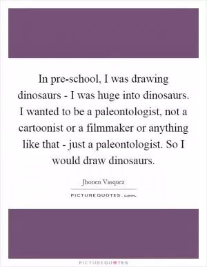 In pre-school, I was drawing dinosaurs - I was huge into dinosaurs. I wanted to be a paleontologist, not a cartoonist or a filmmaker or anything like that - just a paleontologist. So I would draw dinosaurs Picture Quote #1