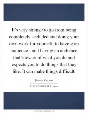 It’s very strange to go from being completely secluded and doing your own work for yourself, to having an audience - and having an audience that’s aware of what you do and expects you to do things that they like. It can make things difficult Picture Quote #1