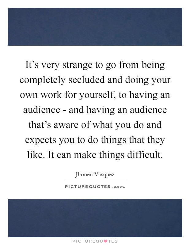 It's very strange to go from being completely secluded and doing your own work for yourself, to having an audience - and having an audience that's aware of what you do and expects you to do things that they like. It can make things difficult Picture Quote #1