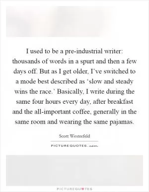 I used to be a pre-industrial writer: thousands of words in a spurt and then a few days off. But as I get older, I’ve switched to a mode best described as ‘slow and steady wins the race.’ Basically, I write during the same four hours every day, after breakfast and the all-important coffee, generally in the same room and wearing the same pajamas Picture Quote #1