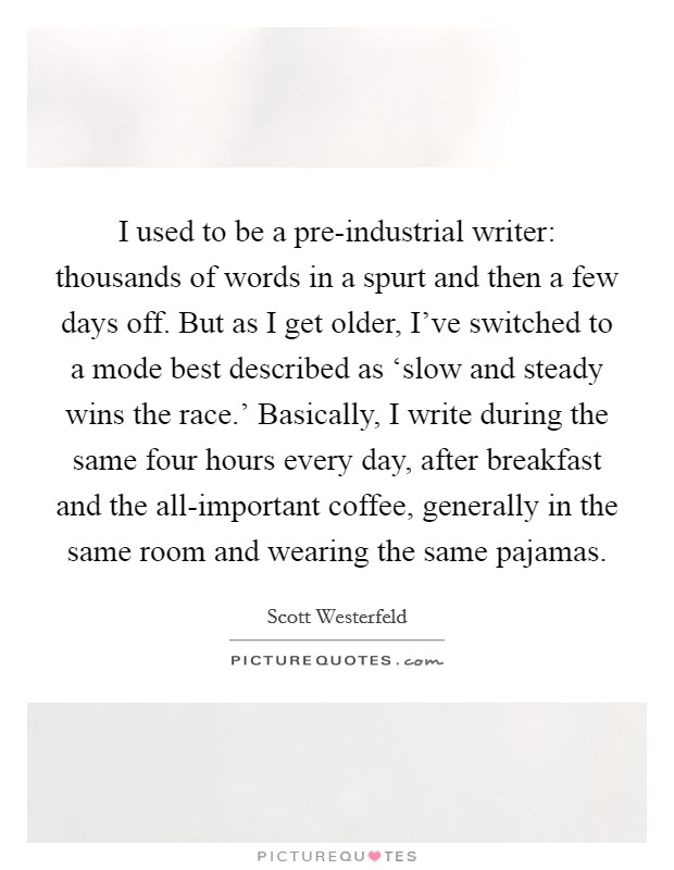 I used to be a pre-industrial writer: thousands of words in a spurt and then a few days off. But as I get older, I've switched to a mode best described as ‘slow and steady wins the race.' Basically, I write during the same four hours every day, after breakfast and the all-important coffee, generally in the same room and wearing the same pajamas Picture Quote #1