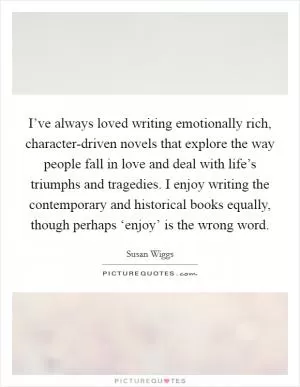 I’ve always loved writing emotionally rich, character-driven novels that explore the way people fall in love and deal with life’s triumphs and tragedies. I enjoy writing the contemporary and historical books equally, though perhaps ‘enjoy’ is the wrong word Picture Quote #1
