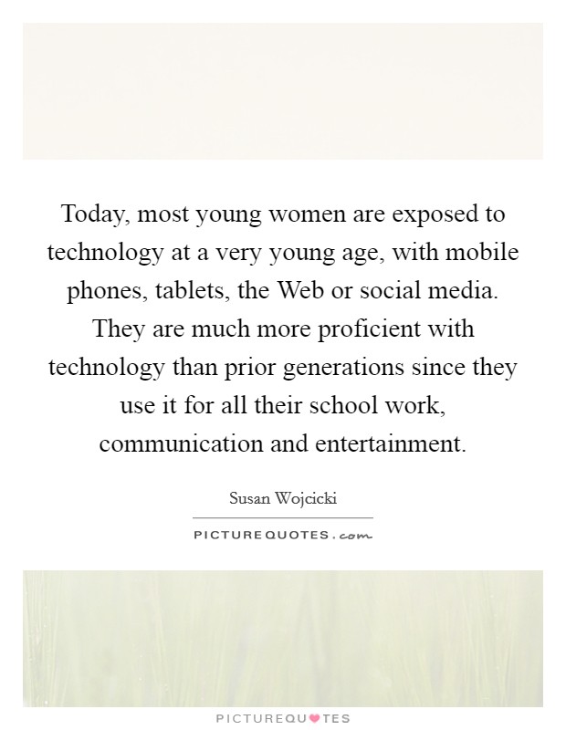 Today, most young women are exposed to technology at a very young age, with mobile phones, tablets, the Web or social media. They are much more proficient with technology than prior generations since they use it for all their school work, communication and entertainment Picture Quote #1