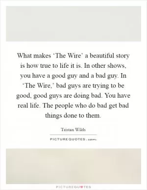 What makes ‘The Wire’ a beautiful story is how true to life it is. In other shows, you have a good guy and a bad guy. In ‘The Wire,’ bad guys are trying to be good, good guys are doing bad. You have real life. The people who do bad get bad things done to them Picture Quote #1