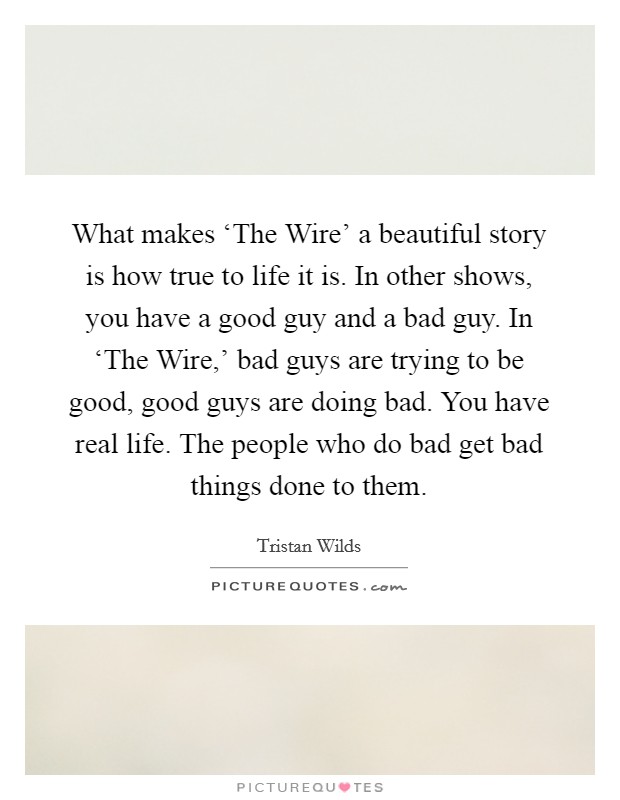 What makes ‘The Wire' a beautiful story is how true to life it is. In other shows, you have a good guy and a bad guy. In ‘The Wire,' bad guys are trying to be good, good guys are doing bad. You have real life. The people who do bad get bad things done to them Picture Quote #1