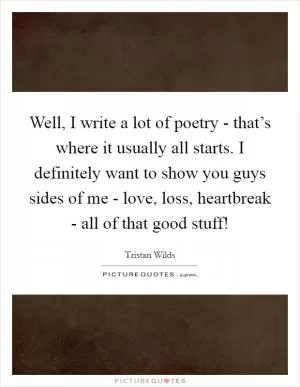 Well, I write a lot of poetry - that’s where it usually all starts. I definitely want to show you guys sides of me - love, loss, heartbreak - all of that good stuff! Picture Quote #1