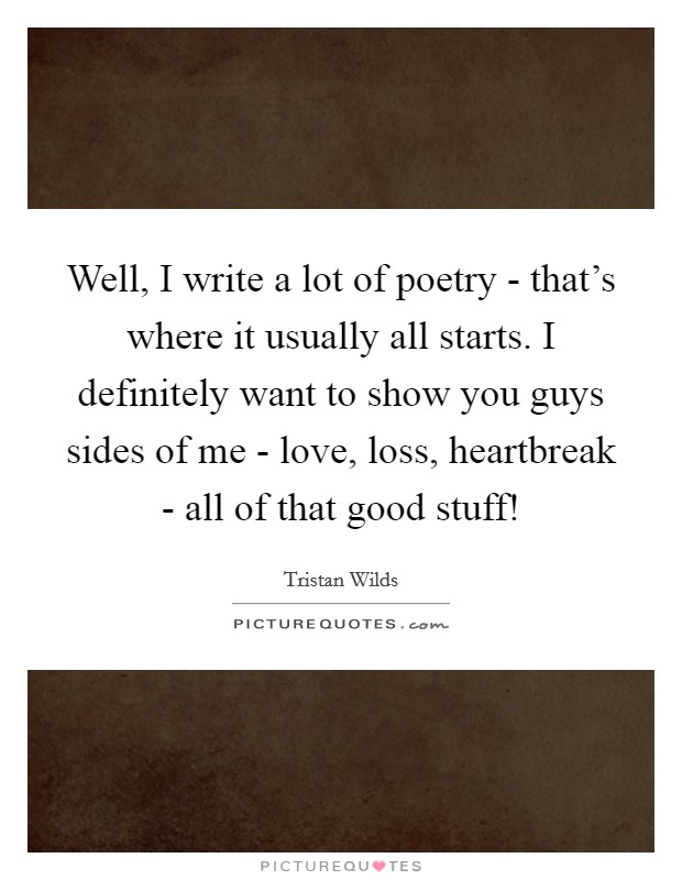 Well, I write a lot of poetry - that's where it usually all starts. I definitely want to show you guys sides of me - love, loss, heartbreak - all of that good stuff! Picture Quote #1
