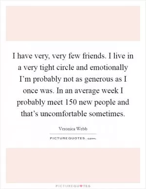 I have very, very few friends. I live in a very tight circle and emotionally I’m probably not as generous as I once was. In an average week I probably meet 150 new people and that’s uncomfortable sometimes Picture Quote #1