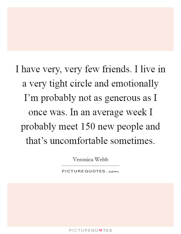 I have very, very few friends. I live in a very tight circle and emotionally I'm probably not as generous as I once was. In an average week I probably meet 150 new people and that's uncomfortable sometimes Picture Quote #1