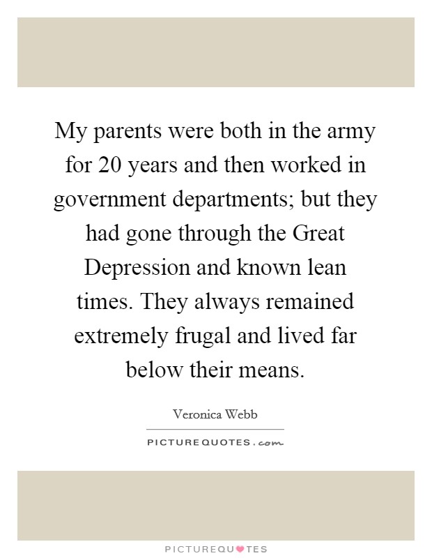 My parents were both in the army for 20 years and then worked in government departments; but they had gone through the Great Depression and known lean times. They always remained extremely frugal and lived far below their means Picture Quote #1
