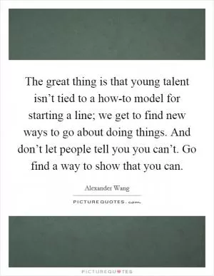 The great thing is that young talent isn’t tied to a how-to model for starting a line; we get to find new ways to go about doing things. And don’t let people tell you you can’t. Go find a way to show that you can Picture Quote #1