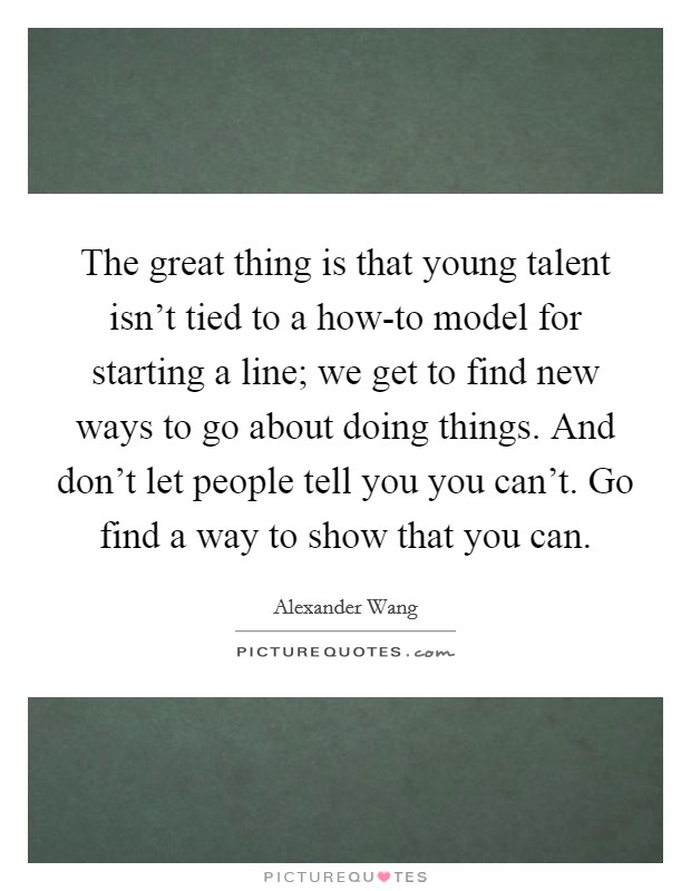 The great thing is that young talent isn't tied to a how-to model for starting a line; we get to find new ways to go about doing things. And don't let people tell you you can't. Go find a way to show that you can Picture Quote #1