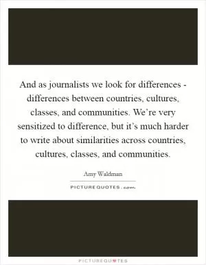 And as journalists we look for differences - differences between countries, cultures, classes, and communities. We’re very sensitized to difference, but it’s much harder to write about similarities across countries, cultures, classes, and communities Picture Quote #1