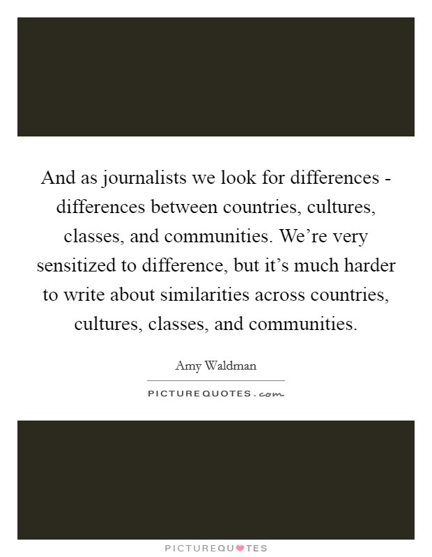 And as journalists we look for differences - differences between countries, cultures, classes, and communities. We're very sensitized to difference, but it's much harder to write about similarities across countries, cultures, classes, and communities Picture Quote #1