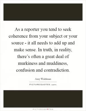 As a reporter you tend to seek coherence from your subject or your source - it all needs to add up and make sense. In truth, in reality, there’s often a great deal of murkiness and muddiness, confusion and contradiction Picture Quote #1