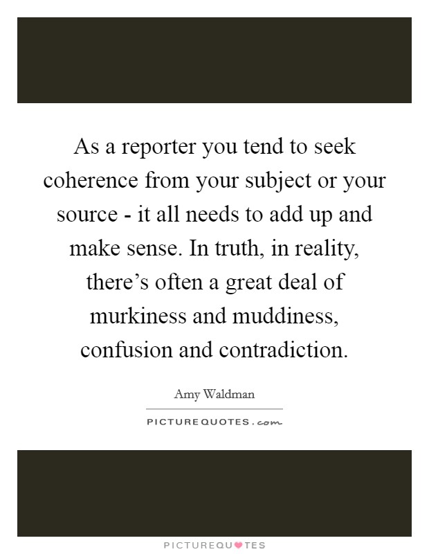 As a reporter you tend to seek coherence from your subject or your source - it all needs to add up and make sense. In truth, in reality, there's often a great deal of murkiness and muddiness, confusion and contradiction Picture Quote #1