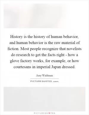 History is the history of human behavior, and human behavior is the raw material of fiction. Most people recognize that novelists do research to get the facts right - how a glove factory works, for example, or how courtesans in imperial Japan dressed Picture Quote #1