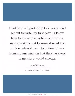 I had been a reporter for 15 years when I set out to write my first novel. I knew how to research an article or profile a subject - skills that I assumed would be useless when it came to fiction. It was from my imagination that the characters in my story would emerge Picture Quote #1