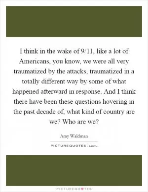 I think in the wake of 9/11, like a lot of Americans, you know, we were all very traumatized by the attacks, traumatized in a totally different way by some of what happened afterward in response. And I think there have been these questions hovering in the past decade of, what kind of country are we? Who are we? Picture Quote #1