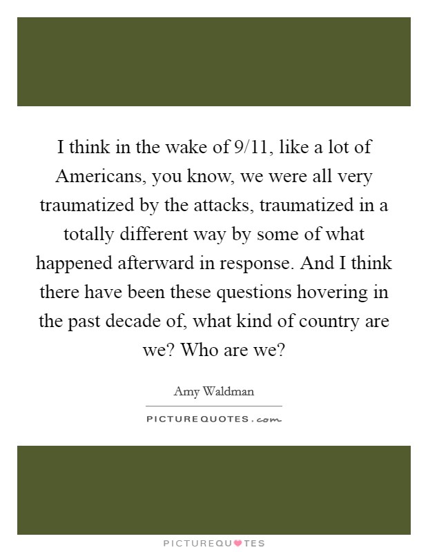I think in the wake of 9/11, like a lot of Americans, you know, we were all very traumatized by the attacks, traumatized in a totally different way by some of what happened afterward in response. And I think there have been these questions hovering in the past decade of, what kind of country are we? Who are we? Picture Quote #1