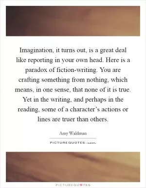Imagination, it turns out, is a great deal like reporting in your own head. Here is a paradox of fiction-writing. You are crafting something from nothing, which means, in one sense, that none of it is true. Yet in the writing, and perhaps in the reading, some of a character’s actions or lines are truer than others Picture Quote #1