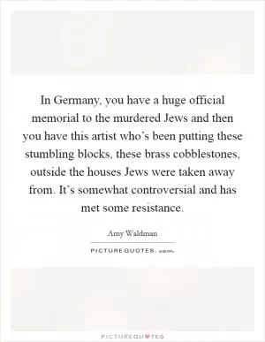In Germany, you have a huge official memorial to the murdered Jews and then you have this artist who’s been putting these stumbling blocks, these brass cobblestones, outside the houses Jews were taken away from. It’s somewhat controversial and has met some resistance Picture Quote #1