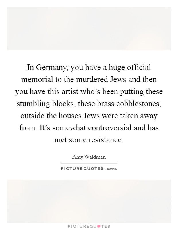 In Germany, you have a huge official memorial to the murdered Jews and then you have this artist who's been putting these stumbling blocks, these brass cobblestones, outside the houses Jews were taken away from. It's somewhat controversial and has met some resistance Picture Quote #1
