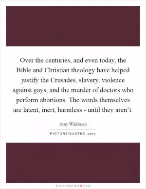 Over the centuries, and even today, the Bible and Christian theology have helped justify the Crusades, slavery, violence against gays, and the murder of doctors who perform abortions. The words themselves are latent, inert, harmless - until they aren’t Picture Quote #1