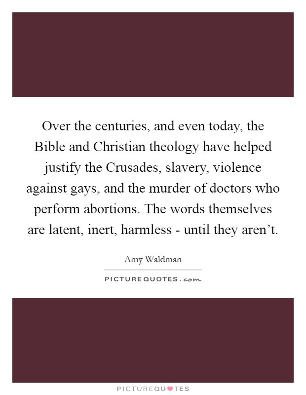 Over the centuries, and even today, the Bible and Christian theology have helped justify the Crusades, slavery, violence against gays, and the murder of doctors who perform abortions. The words themselves are latent, inert, harmless - until they aren't Picture Quote #1