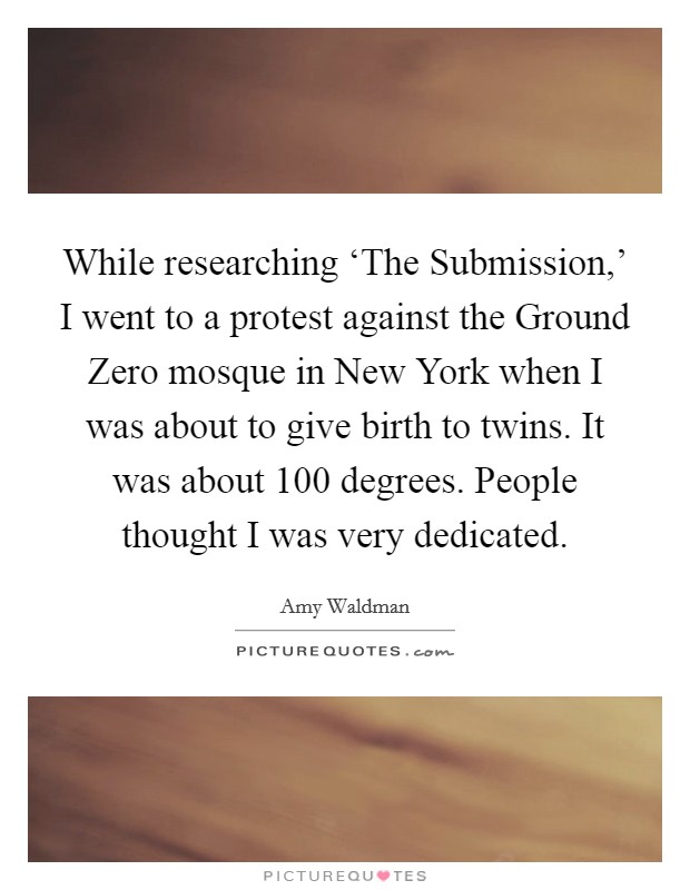 While researching ‘The Submission,' I went to a protest against the Ground Zero mosque in New York when I was about to give birth to twins. It was about 100 degrees. People thought I was very dedicated Picture Quote #1