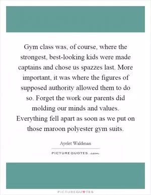 Gym class was, of course, where the strongest, best-looking kids were made captains and chose us spazzes last. More important, it was where the figures of supposed authority allowed them to do so. Forget the work our parents did molding our minds and values. Everything fell apart as soon as we put on those maroon polyester gym suits Picture Quote #1