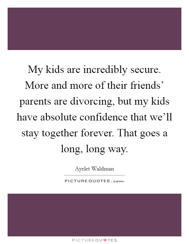 My kids are incredibly secure. More and more of their friends' parents are divorcing, but my kids have absolute confidence that we'll stay together forever. That goes a long, long way Picture Quote #1
