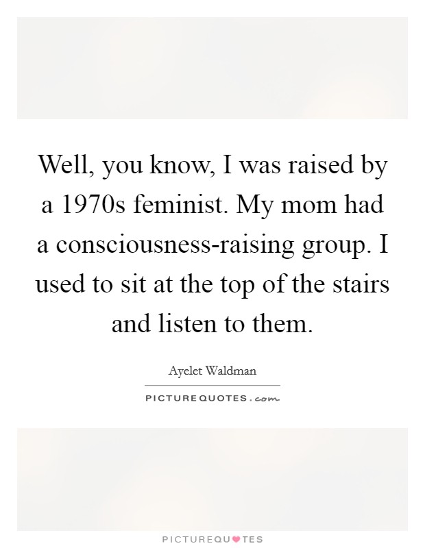 Well, you know, I was raised by a 1970s feminist. My mom had a consciousness-raising group. I used to sit at the top of the stairs and listen to them Picture Quote #1
