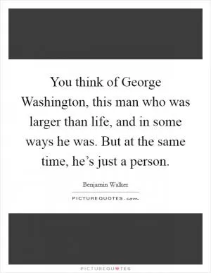 You think of George Washington, this man who was larger than life, and in some ways he was. But at the same time, he’s just a person Picture Quote #1