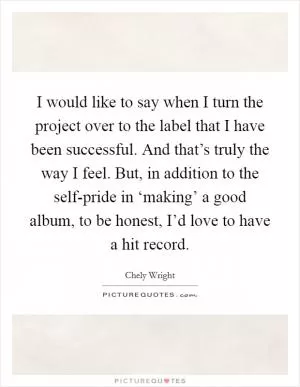 I would like to say when I turn the project over to the label that I have been successful. And that’s truly the way I feel. But, in addition to the self-pride in ‘making’ a good album, to be honest, I’d love to have a hit record Picture Quote #1