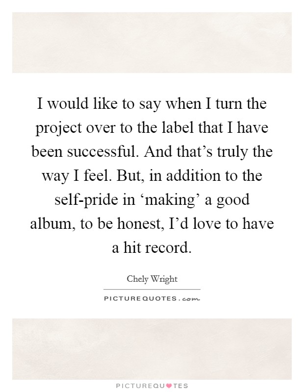 I would like to say when I turn the project over to the label that I have been successful. And that's truly the way I feel. But, in addition to the self-pride in ‘making' a good album, to be honest, I'd love to have a hit record Picture Quote #1