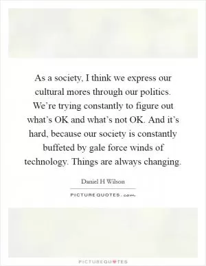 As a society, I think we express our cultural mores through our politics. We’re trying constantly to figure out what’s OK and what’s not OK. And it’s hard, because our society is constantly buffeted by gale force winds of technology. Things are always changing Picture Quote #1
