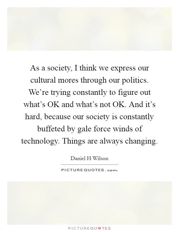 As a society, I think we express our cultural mores through our politics. We're trying constantly to figure out what's OK and what's not OK. And it's hard, because our society is constantly buffeted by gale force winds of technology. Things are always changing Picture Quote #1